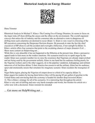Rhetorical Analysis on Energy Disaster
Dana Trimmer
Rhetorical Analysis In Michael T. Klare s The Coming Era of Energy Disasters, he seems to focus on
the major risks off shore drilling the causes and the effect on the environment. The overall argument
conveys that unless the oil industry and the consumer take an alternative route to dangerous oil
drilling more such calamities are destined to occur (Klare 1). Klare is very vocal in criticizing of the
BP executives concerning the Deepwater Horizon disaster. He proceeds to state the fact the chief
executives of BP chose to call the accident and oversight a fallacious, if not outright lie (Klare 1).
Klare s article offers four scenarios that point to the escalating chances of major disasters if oil ...
Show more content on Helpwriting.net ...
While this is very plausible it has not happened to the Hibernia at the present time. Klare s persuasive
appeal tends to lean more on the readers emotions. His scenarios tend to try to spark anger by the
reader. Klare uses scenario number two to raise the awareness that Nigerians are already impoverished
and are being used by the government unfairly. Klare in one hand has his audience feeling poorly for
the Nigerian workers and in the other suggests, do to the pipeline vandalism, kidnappings and militant
takeovers of oil facilities (Klare 3) that America has reason to aid the military. Klare has his audience
upset and emotionally unsure that simulates his imaginary scenario. Klare escalates the insurgence of
the
Niger Delta region, placing the Nigerian oil output down to a third of its capacity (Klare 3).
Klare angers his readers by having them believe they will be paying $5 per gallon of gasoline in the
United States and convincing them the economy is headed for another deep recession (Klare
3). This is Klare s strategy for all of his scenarios. It is interesting that throughout the article
Klare is very anti oil drilling and uses very harsh examples and words, but finishes his article on a
softer note with a disclaimer. Klare reminds his intended
... Get more on HelpWriting.net ...
 