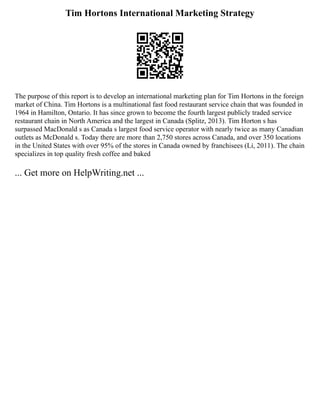 Tim Hortons International Marketing Strategy
The purpose of this report is to develop an international marketing plan for Tim Hortons in the foreign
market of China. Tim Hortons is a multinational fast food restaurant service chain that was founded in
1964 in Hamilton, Ontario. It has since grown to become the fourth largest publicly traded service
restaurant chain in North America and the largest in Canada (Splitz, 2013). Tim Horton s has
surpassed MacDonald s as Canada s largest food service operator with nearly twice as many Canadian
outlets as McDonald s. Today there are more than 2,750 stores across Canada, and over 350 locations
in the United States with over 95% of the stores in Canada owned by franchisees (Li, 2011). The chain
specializes in top quality fresh coffee and baked
... Get more on HelpWriting.net ...
 