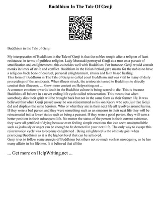 Buddhism In The Tale Of Genji
Buddhism in the Tale of Genji
My interpretation of Buddhism in the Tale of Genji is that the nobles sought after a religion of least
resistance, in terms of guiltless religion. Lady Murasaki portrayed Genji as a man on a pursuit of
stratification and enlightenment, this coincides well with Buddhism. For instance, Genji would consult
monks in times of strife and conflict. Buddhism in the Heian Period gave means for the nobles to have
a religious back bone of counsel, personal enlightenment, rituals and faith based healing.
This form of Buddhism in The Tale of Genji is called court Buddhism and was vital to many of daily
proceedings of the aristocrats. When illness struck, the aristocrats turned to Buddhism to directly
combat their illnesses; ... Show more content on Helpwriting.net ...
A common emotion towards death in the Buddhist culture is being scared to die. This is because
Buddhists all believe in a never ending life cycle called reincarnation. This means that when
somebody dies their spirit will be brought back but not in the same form as their former life. It was
believed that when Genji passed away he was reincarnated as his son Kaoru who acts just like Genji
did and displays the same heroism. Who or what they are in their next life all revolves around karma.
If they were a bad person and they were something such as an emperor in their next life they will be
reincarnated into a lower status such as being a peasant. If they were a good person, they will earn a
better position in their subsequent life. No matter the status of the person in their current existence,
they were all petrified of dying because even feeling simple emotions that can seem uncontrollable
such as jealously or anger can be enough to be demoted in your next life. The only way to escape this
reincarnation cycle was to become enlightened . Being enlightened is the ultimate goal when
practicing Buddhism as it is the highest level that can be achieved.
Genji tries to follow some aspects of Buddhism but others not so much such as monogamy, as he has
many affairs in his lifetime. It is believed that all the
... Get more on HelpWriting.net ...
 