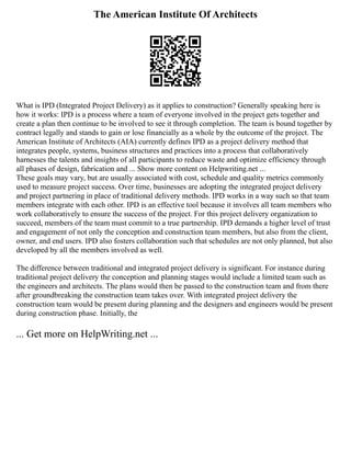 The American Institute Of Architects
What is IPD (Integrated Project Delivery) as it applies to construction? Generally speaking here is
how it works: IPD is a process where a team of everyone involved in the project gets together and
create a plan then continue to be involved to see it through completion. The team is bound together by
contract legally and stands to gain or lose financially as a whole by the outcome of the project. The
American Institute of Architects (AIA) currently defines IPD as a project delivery method that
integrates people, systems, business structures and practices into a process that collaboratively
harnesses the talents and insights of all participants to reduce waste and optimize efficiency through
all phases of design, fabrication and ... Show more content on Helpwriting.net ...
These goals may vary, but are usually associated with cost, schedule and quality metrics commonly
used to measure project success. Over time, businesses are adopting the integrated project delivery
and project partnering in place of traditional delivery methods. IPD works in a way such so that team
members integrate with each other. IPD is an effective tool because it involves all team members who
work collaboratively to ensure the success of the project. For this project delivery organization to
succeed, members of the team must commit to a true partnership. IPD demands a higher level of trust
and engagement of not only the conception and construction team members, but also from the client,
owner, and end users. IPD also fosters collaboration such that schedules are not only planned, but also
developed by all the members involved as well.
The difference between traditional and integrated project delivery is significant. For instance during
traditional project delivery the conception and planning stages would include a limited team such as
the engineers and architects. The plans would then be passed to the construction team and from there
after groundbreaking the construction team takes over. With integrated project delivery the
construction team would be present during planning and the designers and engineers would be present
during construction phase. Initially, the
... Get more on HelpWriting.net ...
 