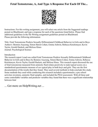 Fetal Testosterone, A, And Type A Response For Each Of The...
Instructions: For this writing assignment, you will select one article from the Suggested readings
posted on Blackboard, and type a response for each of the questions listed below. Please find
additional guidelines in the file Writing assignment guidelines posted on Blackboard.
Please provide the following information:
Title: Fetal Testosterone Predicts Sexually Differentiated Childhood Behavior in Girls and in Boys
Author/s: Bonnies Auyeung, Simon Baron Cohen, Emma Ashwin, Rebecca Knickmeyer, Kevin
Taylor, Gerald Hackett, and Melissa Hines
Journal: Psychological Science
Introduction
The research report I read was called Fetal Testosterone Predicts Sexually Differentiated Childhood
Behavior in Girls and in Boys by Bonnies Auyeung, Simon Baron Cohen, Emma Ashwin, Rebecca
Knickmeyer, Kevin Taylor, Gerald Hackett, and Melissa Hines. This research report discussed the use
of fetal testosterone measured from amniotic fluid relates positively to male typical scores on a
standardized questionnaire measure of sex typical play in both boys and girls. They are the first
documentation of the results that they found. They used several methods to help conclude this study.
Some methods they used while conducting this research included a questionnaire, a pre school
activities inventory, amniotic fluid samples, and included the PSAI assessment. With all these and
some controllable variables and predictor variables they found that there was a significant relationship
between fetal
... Get more on HelpWriting.net ...
 