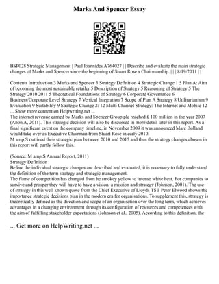 Marks And Spencer Essay
BSP028 Strategic Management | Paul Ioannides A764027 | | Describe and evaluate the main strategic
changes of Marks and Spencer since the beginning of Stuart Rose s Chairmanship. | | | 8/19/2011 | |
Contents Introduction 3 Marks and Spencer 3 Strategy Definition 4 Strategic Change 1 5 Plan A: Aim
of becoming the most sustainable retailer 5 Description of Strategy 5 Reasoning of Strategy 5 The
Strategy 2010 2011 5 Theoretical Foundations of Strategy 6 Corporate Governance 6
Business/Corporate Level Strategy 7 Vertical Integration 7 Scope of Plan A Strategy 8 Utilitarianism 9
Evaluation 9 Suitability 9 Strategic Change 2: 12 Multi Channel Strategy: The Internet and Mobile 12
... Show more content on Helpwriting.net ...
The internet revenue earned by Marks and Spencer Group plc reached £ 100 million in the year 2007
(Anon A, 2011). This strategic decision will also be discussed in more detail later in this report. As a
final significant event on the company timeline, in November 2009 it was announced Marc Bolland
would take over as Executive Chairman from Stuart Rose in early 2010.
M amp;S outlined their strategic plan between 2010 and 2015 and thus the strategy changes chosen in
this report will partly follow this.
(Source: M amp;S Annual Report, 2011)
Strategy Definition
Before the individual strategic changes are described and evaluated, it is necessary to fully understand
the definition of the term strategy and strategic management.
The flame of competition has changed from he smokey yellow to intense white heat. For companies to
survive and prosper they will have to have a vision, a mission and strategy (Johnson, 2001). The use
of strategy in this well known quote from the Chief Executive of Lloyds TSB Peter Elwood shows the
importance strategic decisions plan in the modern era for organisations. To supplement this, strategy is
theoretically defined as the direction and scope of an organisation over the long term, which achieves
advantages in a changing environment through its configuration of resources and competences with
the aim of fulfilling stakeholder expectations (Johnson et al., 2005). According to this definition, the
... Get more on HelpWriting.net ...
 