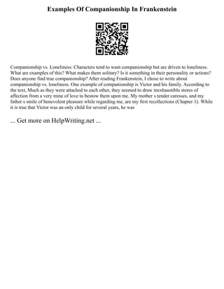 Examples Of Companionship In Frankenstein
Companionship vs. Loneliness: Characters tend to want companionship but are driven to loneliness.
What are examples of this? What makes them solitary? Is it something in their personality or actions?
Does anyone find true companionship? After reading Frankenstein, I chose to write about
companionship vs. loneliness. One example of companionship is Victor and his family. According to
the text, Much as they were attached to each other, they seemed to draw inexhaustible stores of
affection from a very mine of love to bestow them upon me. My mother s tender caresses, and my
father s smile of benevolent pleasure while regarding me, are my first recollections (Chapter 1). While
it is true that Victor was an only child for several years, he was
... Get more on HelpWriting.net ...
 