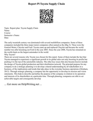 Report Pl Toyota Supply Chain
Topic: Report plan: Toyota Supply Chain
Name:
Course:
Instructor s Name:
Date:
The early twentieth century was dominated with several multibillion companies. Some of these
companies included the three major motor companies often named as the (Big 3). These were the
General Motor, Chrysler and Ford. Toyota came up and replaced Chrysler and became the world
number two after knocking out Ford in the year 2003. Since the year 2008, Toyota has remained on
the world charts as the largest automaker in the world.
Why Toyota?
There are several reasons why Toyota was chosen for this report. Some of them include the fact that
Toyota managed to experience a significant growth in its global sales not only boosting its profits but
pushing it to the top of the automobile industry. The other key issues that also became known include
the design of Toyota global production and their distribution network. The principal purpose for any
company to do a strategic planning is to develop a shared understanding by all stakeholders in a
business, of the implications and trends that take place in the everyday business operations (Abraham,
2012). Through strategic planning, a company has the opportunity to develop its mission and vision
statements. This help to describe and define the purpose of the company in relation to its operation
and interests of its shareholders at a particular time. Through planning, companies are able to set
achievable targets and consequently develop
... Get more on HelpWriting.net ...
 