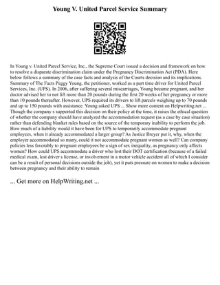 Young V. United Parcel Service Summary
In Young v. United Parcel Service, Inc., the Supreme Court issued a decision and framework on how
to resolve a disparate discrimination claim under the Pregnancy Discrimination Act (PDA). Here
below follows a summary of the case facts and analysis of the Courts decision and its implications.
Summary of The Facts Peggy Young, the petitioner, worked as a part time driver for United Parcel
Services, Inc. (UPS). In 2006, after suffering several miscarriages, Young became pregnant, and her
doctor advised her to not lift more than 20 pounds during the first 20 weeks of her pregnancy or more
than 10 pounds thereafter. However, UPS required its drivers to lift parcels weighing up to 70 pounds
and up to 150 pounds with assistance. Young asked UPS ... Show more content on Helpwriting.net ...
Though the company s supported this decision on their policy at the time, it raises the ethical question
of whether the company should have analyzed the accommodation request (as a case by case situation)
rather than defending blanket rules based on the source of the temporary inability to perform the job.
How much of a liability would it have been for UPS to temporarily accommodate pregnant
employees, when it already accommodated a larger group? As Justice Breyer put it, why, when the
employer accommodated so many, could it not accommodate pregnant women as well? Can company
policies less favorably to pregnant employees be a sign of sex inequality, as pregnancy only affects
women? How could UPS accommodate a driver who lost their DOT certification (because of a failed
medical exam, lost driver s license, or involvement in a motor vehicle accident all of which I consider
can be a result of personal decisions outside the job), yet it puts pressure on women to make a decision
between pregnancy and their ability to remain
... Get more on HelpWriting.net ...
 