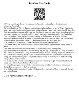 Bee Cave Case Study
3. New proposed topic: Luxury home market in Texas: the continued growth and real estate
projections Approved
Old topic: Bee Cave, TX why the area is attracting more luxury home buyers in Texas · Keywords:
luxury real estate Austin, Austin luxury home builders, bee cave luxury real estate, Spanish Oaks Des:
Write about audience, demographics and why Bee Cave is attracting many luxury home buyers Link:
http://www.housingwire.com/articles/32519 luxury home sales boom in texas H1 Tag: Austin Bee
Cave Luxury Real Estate Market Continues to Grow At the beginning of the year the Texas
Association of Realtors (TAR) released their annual report, which showed luxury real estate was on
the rise in all the major metro markets. ... Show more content on Helpwriting.net ...
5. 10 highlights of living in the Texas Hill Country at Spanish Oaks Approved
· Keywords: luxury real estate in Austin, Austin luxury real estate, Spanish Oaks, luxury homes in
Austin
Link: http://www.city data.com/forum/texas/1531936 where live hill country.html
http://www.austincityliving.com/hill country living.php H1 Tag: 10 Highlights of Living in the Texas
Hill Country at Spanish Oaks Living in the Hill Country is a dream for many people in Central Texas,
and Spanish Oaks is making it a reality for a select number of buyers. Spanish Oaks is an Austin
luxury real estate community that s designed to take advantage of every aspect of the Hill Country
lifestyle. Views, Views, Views
The panoramic Hill Country views at Spanish Oaks are what many people envision when think of
luxury real estate in Austin. Nature is Next Door
The natural landscape is woven into the entire community for a beautifully relaxed atmosphere.
Homes That Are Inspired by the Surroundings
Even the homes take inspiration from the Hill Country for a harmonious blend of manmade features
and Mother Nature.
... Get more on HelpWriting.net ...
 