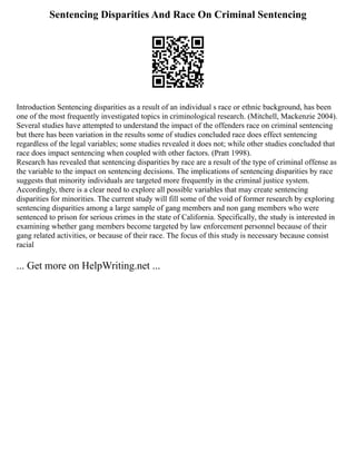 Sentencing Disparities And Race On Criminal Sentencing
Introduction Sentencing disparities as a result of an individual s race or ethnic background, has been
one of the most frequently investigated topics in criminological research. (Mitchell, Mackenzie 2004).
Several studies have attempted to understand the impact of the offenders race on criminal sentencing
but there has been variation in the results some of studies concluded race does effect sentencing
regardless of the legal variables; some studies revealed it does not; while other studies concluded that
race does impact sentencing when coupled with other factors. (Pratt 1998).
Research has revealed that sentencing disparities by race are a result of the type of criminal offense as
the variable to the impact on sentencing decisions. The implications of sentencing disparities by race
suggests that minority individuals are targeted more frequently in the criminal justice system.
Accordingly, there is a clear need to explore all possible variables that may create sentencing
disparities for minorities. The current study will fill some of the void of former research by exploring
sentencing disparities among a large sample of gang members and non gang members who were
sentenced to prison for serious crimes in the state of California. Specifically, the study is interested in
examining whether gang members become targeted by law enforcement personnel because of their
gang related activities, or because of their race. The focus of this study is necessary because consist
racial
... Get more on HelpWriting.net ...
 