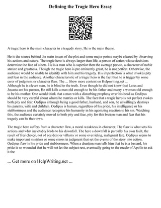 Defining the Tragic Hero Essay
A tragic hero is the main character in a tragedy story. He is the main theme.
He is the source behind the main issues of the plot and some major points maybe cleared by observing
his actions and nature. The tragic hero is always larger than life, a person of action whose decisions
determine the fate of others. He is a man who is superior then the average person, a character of noble
stature and greatness. Though the tragic hero is pre eminently great, he is not perfect. Otherwise, the
audience would be unable to identify with him and his tragedy. His imperfection is what invokes pity
and fear in the audience. Another characteristic of a tragic hero is the fact that he is trigger by some
error of judgment or character flaw. The ... Show more content on Helpwriting.net ...
Although he is clever man, he is blind to the truth. Even though he did not know that Laius and
Jocasta are his parents, He still kills a man old enough to be his father and marry a woman old enough
to be his mother. One would think that a man with a disturbing prophesy over his head as Oedipus
should be very careful about whom he marries or kills. The fact that a tragic hero is not perfect evokes
both pity and fear. Oedipus although being a good father, husband, and son, he unwillingly destroys
his parents, wife and children. Oedipus is human, regardless of his pride, his intelligence or his
stubbornness and the audience recognize his humanity in his agonizing reaction to his sin. Watching
this, the audience certainly moved to both pity and fear, pity for this broken man and fear that his
tragedy can be their own.
The tragic hero suffers from a character flaw, a moral weakness in character. The flaw is what sets his
actions and what inevitably leads to his downfall. The hero s downfall is partially his own fault, the
result of free choice, not of accident or villainy or some overriding, malignant fate. Oedipus seems to
make important mistakes or some errors in judgment that set the events of the story into action.
Oedipus flaw is his pride and stubbornness. When a drunken man tells him that he is a bastard, his
pride is so wounded that he will not let the subject rest, eventually going to the oracle of Apollo to ask
it the
... Get more on HelpWriting.net ...
 