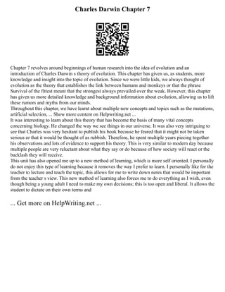 Charles Darwin Chapter 7
Chapter 7 revolves around beginnings of human research into the idea of evolution and an
introduction of Charles Darwin s theory of evolution. This chapter has given us, as students, more
knowledge and insight into the topic of evolution. Since we were little kids, we always thought of
evolution as the theory that establishes the link between humans and monkeys or that the phrase
Survival of the fittest meant that the strongest always prevailed over the weak. However, this chapter
has given us more detailed knowledge and background information about evolution, allowing us to lift
these rumors and myths from our minds.
Throughout this chapter, we have learnt about multiple new concepts and topics such as the mutations,
artificial selection, ... Show more content on Helpwriting.net ...
It was interesting to learn about this theory that has become the basis of many vital concepts
concerning biology. He changed the way we see things in our universe. It was also very intriguing to
see that Charles was very hesitant to publish his book because he feared that it might not be taken
serious or that it would be thought of as rubbish. Therefore, he spent multiple years piecing together
his observations and lots of evidence to support his theory. This is very similar to modern day because
multiple people are very reluctant about what they say or do because of how society will react or the
backlash they will receive.
This unit has also opened me up to a new method of learning, which is more self oriented. I personally
do not enjoy this type of learning because it removes the way I prefer to learn. I personally like for the
teacher to lecture and teach the topic, this allows for me to write down notes that would be important
from the teacher s view. This new method of learning also forces me to do everything as I wish, even
though being a young adult I need to make my own decisions; this is too open and liberal. It allows the
student to dictate on their own terms and
... Get more on HelpWriting.net ...
 