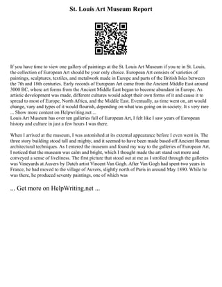 St. Louis Art Museum Report
If you have time to view one gallery of paintings at the St. Louis Art Museum if you re in St. Louis,
the collection of European Art should be your only choice. European Art consists of varieties of
paintings, sculptures, textiles, and metalwork made in Europe and parts of the British Isles between
the 7th and 18th centuries. Early records of European Art came from the Ancient Middle East around
3000 BC, where art forms from the Ancient Middle East began to become abundant in Europe. As
artistic development was made, different cultures would adopt their own forms of it and cause it to
spread to most of Europe, North Africa, and the Middle East. Eventually, as time went on, art would
change, vary and types of it would flourish, depending on what was going on in society. It s very rare
... Show more content on Helpwriting.net ...
Louis Art Museum has over ten galleries full of European Art, I felt like I saw years of European
history and culture in just a few hours I was there.
When I arrived at the museum, I was astonished at its external appearance before I even went in. The
three story building stood tall and mighty, and it seemed to have been made based off Ancient Roman
architectural techniques. As I entered the museum and found my way to the galleries of European Art,
I noticed that the museum was calm and bright, which I thought made the art stand out more and
conveyed a sense of liveliness. The first picture that stood out at me as I strolled through the galleries
was Vineyards at Auvers by Dutch artist Vincent Van Gogh. After Van Gogh had spent two years in
France, he had moved to the village of Auvers, slightly north of Paris in around May 1890. While he
was there, he produced seventy paintings, one of which was
... Get more on HelpWriting.net ...
 