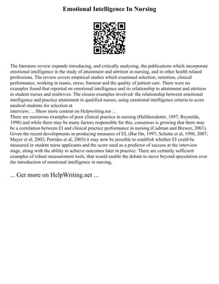 Emotional Intelligence In Nursing
The literature review expands introducing, and critically analysing, the publications which incorporate
emotional intelligence in the study of attainment and attrition in nursing, and in other health related
professions. The review covers empirical studies which examined selection, retention, clinical
performance, working in teams, stress, burnout and the quality of patient care. There were no
examples found that reported on emotional intelligence and its relationship to attainment and attrition
in student nurses and midwives. The closest examples involved: the relationship between emotional
intelligence and practice attainment in qualified nurses; using emotional intelligence criteria to score
medical students for selection at
interview; ... Show more content on Helpwriting.net ...
There are numerous examples of poor clinical practice in nursing (Halldorsdottir, 1997; Reynolds,
1998) and while there may be many factors responsible for this, consensus is growing that there may
be a correlation between EI and clinical practice performance in nursing (Cadman and Brewer, 2001).
Given the recent developments in producing measures of EI, (Bar On, 1997; Schutte et al, 1998, 2007;
Mayer et al, 2002; Petrides et al, 2003) it may now be possible to establish whether EI could be
measured in student nurse applicants and the score used as a predictor of success at the interview
stage, along with the ability to achieve outcomes later in practice. There are certainly sufficient
examples of robust measurement tools, that would enable the debate to move beyond speculation over
the introduction of emotional intelligence in nursing,
... Get more on HelpWriting.net ...
 