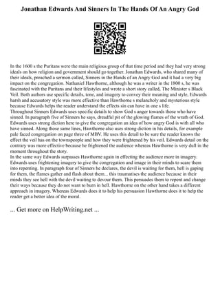 Jonathan Edwards And Sinners In The Hands Of An Angry God
In the 1600 s the Puritans were the main religious group of that time period and they had very strong
ideals on how religion and government should go together. Jonathan Edwards, who shared many of
their ideals, preached a sermon called, Sinners in the Hands of an Angry God and it had a very big
impact on the congregation. Nathaniel Hawthorne, although he was a writer in the 1800 s, he was
fascinated with the Puritans and their lifestyles and wrote a short story called, The Minister s Black
Veil. Both authors use specific details, tone, and imagery to convey their meaning and style, Edwards
harsh and accusatory style was more effective than Hawthorne s melancholy and mysterious style
because Edwards helps the reader understand the effects sin can have in one s life.
Throughout Sinners Edwards uses specific details to show God s anger towards those who have
sinned. In paragraph five of Sinners he says, dreadful pit of the glowing flames of the wrath of God.
Edwards uses strong diction here to give the congregation an idea of how angry God is with all who
have sinned. Along those same lines, Hawthorne also uses strong diction in his details, for example
pale faced congregation on page three of MBV. He uses this detail to be sure the reader knows the
effect the veil has on the townspeople and how they were frightened by his veil. Edwards detail on the
contrary was more effective because he frightened the audience whereas Hawthorne is very dull in the
moment throughout the story.
In the same way Edwards surpasses Hawthorne again in effecting the audience more in imagery.
Edwards uses frightening imagery to give the congregation and image in their minds to scare them
into repenting. In paragraph four of Sinners he declares, the devil is waiting for them, hell is gaping
for them, the flames gather and flash about them... this traumatises the audience because in their
minds they see hell with the devil waiting to devour them. This persuades them to repent and change
their ways because they do not want to burn in hell. Hawthorne on the other hand takes a different
approach in imagery. Whereas Edwards does it to help his persuasion Hawthorne does it to help the
reader get a better idea of the moral.
... Get more on HelpWriting.net ...
 