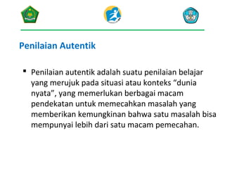 Penilaian Autentik
 Penilaian autentik adalah suatu penilaian belajar
yang merujuk pada situasi atau konteks “dunia
nyata”, yang memerlukan berbagai macam
pendekatan untuk memecahkan masalah yang
memberikan kemungkinan bahwa satu masalah bisa
mempunyai lebih dari satu macam pemecahan.

 