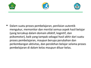 Dalam suatu proses pembelajaran, penilaian autentik
mengukur, memonitor dan menilai semua aspek hasil belajar
(yang tercakup dalam domain afektif, kognitif, dan
psikomotor), baik yang tampak sebagai hasil akhir dari suatu
proses pembelajaran, maupun berupa perubahan dan
perkembangan aktivitas, dan perolehan belajar selama proses
pembelajaran di dalam kelas maupun diluar kelas.

 