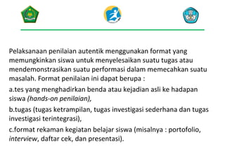 Pelaksanaan penilaian autentik menggunakan format yang
memungkinkan siswa untuk menyelesaikan suatu tugas atau
mendemonstrasikan suatu performasi dalam memecahkan suatu
masalah. Format penilaian ini dapat berupa :
a.tes yang menghadirkan benda atau kejadian asli ke hadapan
siswa (hands-on penilaian),
b.tugas (tugas ketrampilan, tugas investigasi sederhana dan tugas
investigasi terintegrasi),
c.format rekaman kegiatan belajar siswa (misalnya : portofolio,
interview, daftar cek, dan presentasi).

 