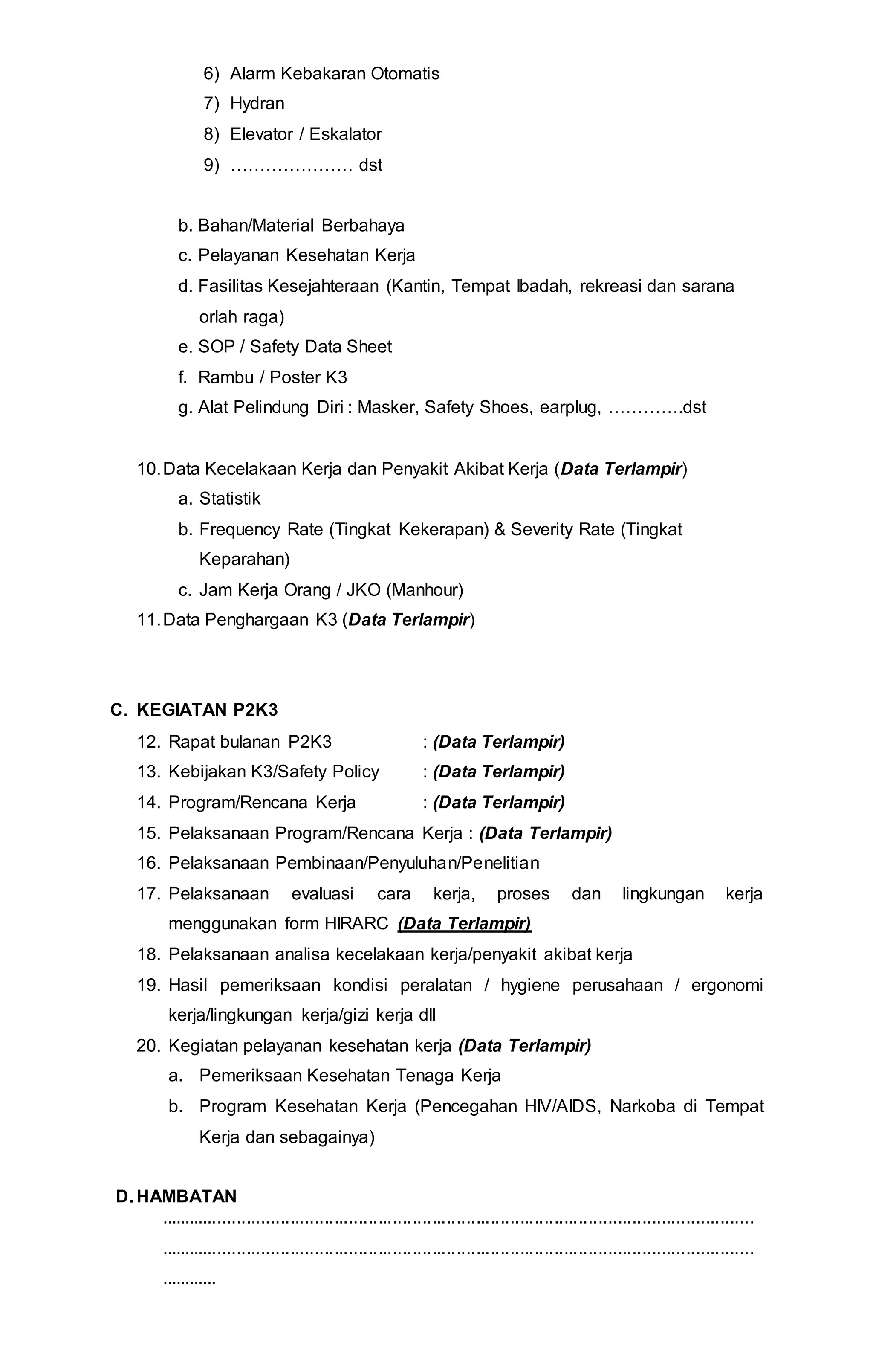 6) Alarm Kebakaran Otomatis
7) Hydran
8) Elevator / Eskalator
9) ………………… dst
b. Bahan/Material Berbahaya
c. Pelayanan Kesehatan Kerja
d. Fasilitas Kesejahteraan (Kantin, Tempat Ibadah, rekreasi dan sarana
orlah raga)
e. SOP / Safety Data Sheet
f. Rambu / Poster K3
g. Alat Pelindung Diri : Masker, Safety Shoes, earplug, ………….dst
10.Data Kecelakaan Kerja dan Penyakit Akibat Kerja (Data Terlampir)
a. Statistik
b. Frequency Rate (Tingkat Kekerapan) & Severity Rate (Tingkat
Keparahan)
c. Jam Kerja Orang / JKO (Manhour)
11.Data Penghargaan K3 (Data Terlampir)
C. KEGIATAN P2K3
12. Rapat bulanan P2K3 : (Data Terlampir)
13. Kebijakan K3/Safety Policy : (Data Terlampir)
14. Program/Rencana Kerja : (Data Terlampir)
15. Pelaksanaan Program/Rencana Kerja : (Data Terlampir)
16. Pelaksanaan Pembinaan/Penyuluhan/Penelitian
17. Pelaksanaan evaluasi cara kerja, proses dan lingkungan kerja
menggunakan form HIRARC (Data Terlampir)
18. Pelaksanaan analisa kecelakaan kerja/penyakit akibat kerja
19. Hasil pemeriksaan kondisi peralatan / hygiene perusahaan / ergonomi
kerja/lingkungan kerja/gizi kerja dll
20. Kegiatan pelayanan kesehatan kerja (Data Terlampir)
a. Pemeriksaan Kesehatan Tenaga Kerja
b. Program Kesehatan Kerja (Pencegahan HIV/AIDS, Narkoba di Tempat
Kerja dan sebagainya)
D. HAMBATAN
..........................................................................................................................
..........................................................................................................................
............
 
