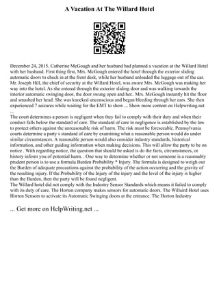 A Vacation At The Willard Hotel
December 24, 2015. Catherine McGough and her husband had planned a vacation at the Willard Hotel
with her husband. First thing first, Mrs. McGough entered the hotel through the exterior sliding
automatic doors to check in at the front desk, while her husband unloaded the luggage out of the car.
Mr. Joseph Hill, the chief of security at the Willard Hotel, was aware Mrs. McGough was making her
way into the hotel. As she entered through the exterior sliding door and was walking towards the
interior automatic swinging door, the door swung open and her.. Mrs. McGough instantly hit the floor
and smashed her head. She was knocked unconscious and began bleeding through her ears. She then
experienced 7 seizures while waiting for the EMT to show ... Show more content on Helpwriting.net
...
The court determines a person is negligent when they fail to comply with their duty and when their
conduct falls below the standard of care. The standard of care in negligence is established by the law
to protect others against the unreasonable risk of harm. The risk must be foreseeable. Pennsylvania
courts determine a party s standard of care by examining what a reasonable person would do under
similar circumstances. A reasonable person would also consider industry standards, historical
information, and other guiding information when making decisions. This will allow the party to be on
notice . With regarding notice, the question that should be asked is do the facts, circumstances, or
history inform you of potential harm. . One way to determine whether or not someone is a reasonably
prudent person is to use a formula Burden Probability * Injury. The formula is designed to weigh out
the Burden of adequate precautions against the probability of the action occurring and the gravity of
the resulting injury. If the Probability of the Injury of the injury and the level of the injury is higher
than the Burden, then the party will be found negligent.
The Willard hotel did not comply with the Industry Sensor Standards which means it failed to comply
with its duty of care. The Horton company makes sensors for automatic doors. The Willaird Hotel uses
Horton Sensors to activate its Automatic Swinging doors at the entrance. The Horton Industry
... Get more on HelpWriting.net ...
 