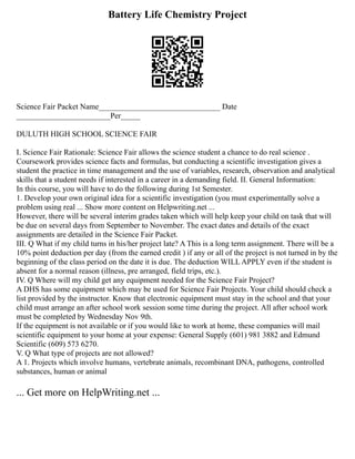 Battery Life Chemistry Project
Science Fair Packet Name_______________________________ Date
________________________Per_____
DULUTH HIGH SCHOOL SCIENCE FAIR
I. Science Fair Rationale: Science Fair allows the science student a chance to do real science .
Coursework provides science facts and formulas, but conducting a scientific investigation gives a
student the practice in time management and the use of variables, research, observation and analytical
skills that a student needs if interested in a career in a demanding field. II. General Information:
In this course, you will have to do the following during 1st Semester.
1. Develop your own original idea for a scientific investigation (you must experimentally solve a
problem using real ... Show more content on Helpwriting.net ...
However, there will be several interim grades taken which will help keep your child on task that will
be due on several days from September to November. The exact dates and details of the exact
assignments are detailed in the Science Fair Packet.
III. Q What if my child turns in his/her project late? A This is a long term assignment. There will be a
10% point deduction per day (from the earned credit ) if any or all of the project is not turned in by the
beginning of the class period on the date it is due. The deduction WILL APPLY even if the student is
absent for a normal reason (illness, pre arranged, field trips, etc.).
IV. Q Where will my child get any equipment needed for the Science Fair Project?
A DHS has some equipment which may be used for Science Fair Projects. Your child should check a
list provided by the instructor. Know that electronic equipment must stay in the school and that your
child must arrange an after school work session some time during the project. All after school work
must be completed by Wednesday Nov 9th.
If the equipment is not available or if you would like to work at home, these companies will mail
scientific equipment to your home at your expense: General Supply (601) 981 3882 and Edmund
Scientific (609) 573 6270.
V. Q What type of projects are not allowed?
A 1. Projects which involve humans, vertebrate animals, recombinant DNA, pathogens, controlled
substances, human or animal
... Get more on HelpWriting.net ...
 