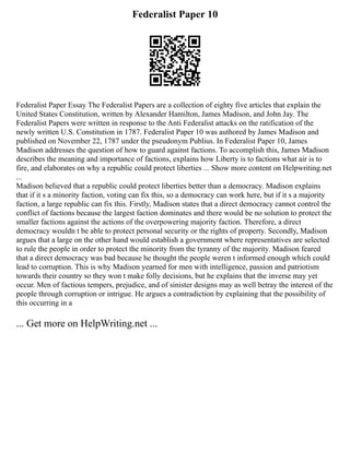 Federalist Paper 10
Federalist Paper Essay The Federalist Papers are a collection of eighty five articles that explain the
United States Constitution, written by Alexander Hamilton, James Madison, and John Jay. The
Federalist Papers were written in response to the Anti Federalist attacks on the ratification of the
newly written U.S. Constitution in 1787. Federalist Paper 10 was authored by James Madison and
published on November 22, 1787 under the pseudonym Publius. In Federalist Paper 10, James
Madison addresses the question of how to guard against factions. To accomplish this, James Madison
describes the meaning and importance of factions, explains how Liberty is to factions what air is to
fire, and elaborates on why a republic could protect liberties ... Show more content on Helpwriting.net
...
Madison believed that a republic could protect liberties better than a democracy. Madison explains
that if it s a minority faction, voting can fix this, so a democracy can work here, but if it s a majority
faction, a large republic can fix this. Firstly, Madison states that a direct democracy cannot control the
conflict of factions because the largest faction dominates and there would be no solution to protect the
smaller factions against the actions of the overpowering majority faction. Therefore, a direct
democracy wouldn t be able to protect personal security or the rights of property. Secondly, Madison
argues that a large on the other hand would establish a government where representatives are selected
to rule the people in order to protect the minority from the tyranny of the majority. Madison feared
that a direct democracy was bad because he thought the people weren t informed enough which could
lead to corruption. This is why Madison yearned for men with intelligence, passion and patriotism
towards their country so they won t make folly decisions, but he explains that the inverse may yet
occur. Men of factious tempers, prejudice, and of sinister designs may as well betray the interest of the
people through corruption or intrigue. He argues a contradiction by explaining that the possibility of
this occurring in a
... Get more on HelpWriting.net ...
 