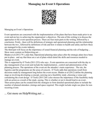 Managing An Event S Operations
Managing an Event`s Operations
Event operations are concerned with the implementation of the plans that have been made prior to an
event and are key to achieving the organisation`s objectives. The aim of this writing is to discuss the
approaches to the event operation process. There are four main parts to the writing, followed by a
conclusion. Firstly , there will be definitions of strategic and operational planning and the relationship
between the two , followed by definitions of risk and how it relates to health and safety and how these
are managed in the events industry.
The third part will focus on the importance of sound financial planning and the role of budgeting ...
Show more content on Helpwriting.net ...
Bladen et al (2012:79 ) ,state that, Operational planning takes place after the strategic plans have been
put in place . and say that these are a set of plans which detail the skills and resources needed to
manage an event.
This is supported by O`Toole (2011:253) who says , Event operations are concerned with the day to
day management of an event and include the implementation , control and administration of the
planning process. The operations of the event are the attendee`s main experience . The site, the
logistics and the programme are the areas of concern . O`Toole adds that operations result from
decisions made by management long before the event occurs. Bladen et al (2012) define the planning
stage as involving developing a concept, carrying out a feasibility study ,choosing a venue and
considering the event design . O`Toole (2011:264 ) also stresses the importance of the feasibility study
with an action as a result of the study ,saying, This is whether or not it should lead to an event .
Then action plans can be created from the strategies to form detailed operational plans to include the
number of planned attendees ,timings and space required. This might include single use plans for non
recurring events
... Get more on HelpWriting.net ...
 