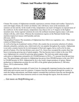 Climate And Weather Of Afghanistan
Climate The country of Afghanistan normally experiences extreme climate and weather. Typical of a
semi arid steppe climate, the winters are bitterly cold, with heavy snow in the mountains, and
summers are hot and dry. In the month of July, temperatures can reach 124 degrees in exposed areas of
the southwest. In the month January, temperatures may drop as low as 51 degrees in the highest
mountain areas. Some regional variations do exist; the northeast mountain regions enjoy a sub arctic
climate with dry, cold winters. Whereas the mountainous regions on the Pakistani border bring
maritime tropical air masses with humidity and rain.
(Division, 2015)
Topographical Features The mountains of Afghanistan have little to no vegetation, very ... Show more
content on Helpwriting.net ...
As well as having an exceptional variety of fruit s the country has an awesome selection of walnuts,
almonds, pistachios, and pine nuts, which tend to be very popular throughout the country. Afghanistan
is not only a country known for its rich transport of fruit and veggies, but as well as for its mass
growth of opium. Over the last thirteen years since U.S., forces have occupied the country there has
been in increasing growing rate of opium poppies. This has become more evident in the year 2014
were Afghanistan set a record for growing opium poppies. The total area under opium poppy
cultivation in Afghanistan estimated to be 224,000 hectares in 2014, a 7% increase from the previous
year. The opium poppy cultivation in Afghanistan has grown from 209,000 hectares in the year 2013
to 224,000 hectares in 2014. Afghanistan by far is the world s largest producer of opium. Opium
production in Afghanistan accounts for over 80% of the global opium production (5, 500 tons).
(News, 2015) (saarctourism, 2009)
History
Afghanistan called the crossroads of Central Asia. Its strategically important location has made it an
ideal trade and invasion route for centuries. Conquers from the west passed through the country to
reach the Indian subcontinent, and Hindu empires extended their territories from the east through the
same routes. There have been numerous armies to come through the region, from the armies of
... Get more on HelpWriting.net ...
 