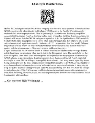 Challenger Disaster Essay
Before the Challenger disaster NASA was a company that once was never prepared to handle disaster.
NASA experienced it s first disaster in October of 1968 known as the Apollo. When the Apollo
occurred NASA wasn t prepared and failed at protecting it s company and discussing the publics
concerns for the disaster. NASA at this time had no exact protocol on handling disasters and acted on
impulse which contributed to NASA losing their reputation. After the Apollo disaster NASA made it
best efforts to create direct protocols to follow when a disaster occurs that they later was able to use
when disaster struck again in the Apollo 13 disaster of 1971. It was at this time that NASA followed
the protocol they set fourth for disaster that helped them handle the crisis in a manner that would
protect both the company and ... Show more content on Helpwriting.net ...
I argue this because NASA was not honest in all their disasters and tried to make coverups that the
public later found out about and when trust is lost its hard to regain it back. The public believes they
have the right to know about crisis and companies are responsible for keeping them informed so by
NASA refusing to give instant and direct information about there crisis they felt NASA neglected
there right to know. NASA failing to let the public know about a crisis many would argue they weren t
being sensitive to how the crisis affected others besides them directly. Today NASA would need to be
more honest about the disaster that occurred and make instant statement about what is happening to
keep the public informed so the public can feel NASA is considering how they feel. With the change
in technology since 1986 NASA would be able to discuss their crisis through media outlets such as
Print,Film,Recording,Television,Radio, and most importantly the internet where they could use Social
Media outlet which are huge
... Get more on HelpWriting.net ...
 