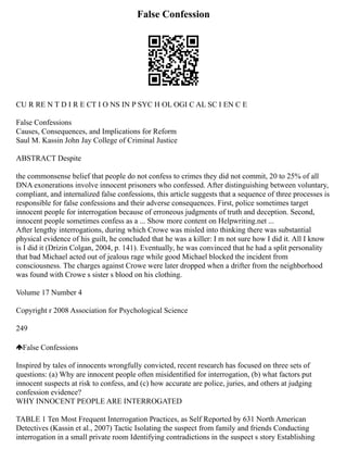 False Confession
CU R RE N T D I R E CT I O NS IN P SYC H OL OGI C AL SC I EN C E
False Confessions
Causes, Consequences, and Implications for Reform
Saul M. Kassin John Jay College of Criminal Justice
ABSTRACT Despite
the commonsense belief that people do not confess to crimes they did not commit, 20 to 25% of all
DNA exonerations involve innocent prisoners who confessed. After distinguishing between voluntary,
compliant, and internalized false confessions, this article suggests that a sequence of three processes is
responsible for false confessions and their adverse consequences. First, police sometimes target
innocent people for interrogation because of erroneous judgments of truth and deception. Second,
innocent people sometimes confess as a ... Show more content on Helpwriting.net ...
After lengthy interrogations, during which Crowe was misled into thinking there was substantial
physical evidence of his guilt, he concluded that he was a killer: I m not sure how I did it. All I know
is I did it (Drizin Colgan, 2004, p. 141). Eventually, he was convinced that he had a split personality
that bad Michael acted out of jealous rage while good Michael blocked the incident from
consciousness. The charges against Crowe were later dropped when a drifter from the neighborhood
was found with Crowe s sister s blood on his clothing.
Volume 17 Number 4
Copyright r 2008 Association for Psychological Science
249
False Confessions
Inspired by tales of innocents wrongfully convicted, recent research has focused on three sets of
questions: (a) Why are innocent people often misidentiﬁed for interrogation, (b) what factors put
innocent suspects at risk to confess, and (c) how accurate are police, juries, and others at judging
confession evidence?
WHY INNOCENT PEOPLE ARE INTERROGATED
TABLE 1 Ten Most Frequent Interrogation Practices, as Self Reported by 631 North American
Detectives (Kassin et al., 2007) Tactic Isolating the suspect from family and friends Conducting
interrogation in a small private room Identifying contradictions in the suspect s story Establishing
 