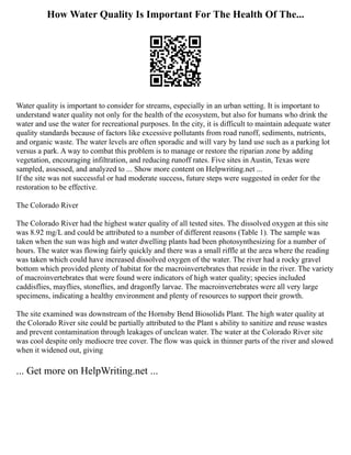 How Water Quality Is Important For The Health Of The...
Water quality is important to consider for streams, especially in an urban setting. It is important to
understand water quality not only for the health of the ecosystem, but also for humans who drink the
water and use the water for recreational purposes. In the city, it is difficult to maintain adequate water
quality standards because of factors like excessive pollutants from road runoff, sediments, nutrients,
and organic waste. The water levels are often sporadic and will vary by land use such as a parking lot
versus a park. A way to combat this problem is to manage or restore the riparian zone by adding
vegetation, encouraging infiltration, and reducing runoff rates. Five sites in Austin, Texas were
sampled, assessed, and analyzed to ... Show more content on Helpwriting.net ...
If the site was not successful or had moderate success, future steps were suggested in order for the
restoration to be effective.
The Colorado River
The Colorado River had the highest water quality of all tested sites. The dissolved oxygen at this site
was 8.92 mg/L and could be attributed to a number of different reasons (Table 1). The sample was
taken when the sun was high and water dwelling plants had been photosynthesizing for a number of
hours. The water was flowing fairly quickly and there was a small riffle at the area where the reading
was taken which could have increased dissolved oxygen of the water. The river had a rocky gravel
bottom which provided plenty of habitat for the macroinvertebrates that reside in the river. The variety
of macroinvertebrates that were found were indicators of high water quality; species included
caddisflies, mayflies, stoneflies, and dragonfly larvae. The macroinvertebrates were all very large
specimens, indicating a healthy environment and plenty of resources to support their growth.
The site examined was downstream of the Hornsby Bend Biosolids Plant. The high water quality at
the Colorado River site could be partially attributed to the Plant s ability to sanitize and reuse wastes
and prevent contamination through leakages of unclean water. The water at the Colorado River site
was cool despite only mediocre tree cover. The flow was quick in thinner parts of the river and slowed
when it widened out, giving
... Get more on HelpWriting.net ...
 