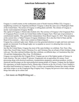 American Informative Speech
Uruguay is a small country on the southeastern coast of South America (Wilkie 222). Uruguay s
neighboring countries are Argentina and Brazil. Uruguay is about the same size as Washington State
of the United States. The terrain of Uruguay is rolling plains and hills. The climate of Uruguay is
mostly warm temperate (Uruguay World).
The capital of Uruguay is Montevideo (Gahala xlii). The currency of Uruguay is the Uruguayan Peso.
31 Uruguayan Pesos is worth one United States dollar (Uruguay Fact). Their type of government is
constitutional republic. They gained their independence from Brazil August 25, 1825. Their president,
at this current time, is Tabaré Vázquez (Uruguay Infoplease). He is also the Chief of State and the
Head of Government. ... Show more content on Helpwriting.net ...
Uruguay has a national rugby team. Media cover has generated attention in rugby and more and more
people are interested. Even though rugby isn t as popular as soccer it is attracting fans every day
(Uruguay Sports).
Just like the United States, Uruguay has most of the same holidays we celebrate. New Year s Day,
Labor Day, Good Friday, Easter, Christmas Eve, and Christmas Day are all part of their holidays along
with ours. The other national holidays that they celebrate, on different days, is Constitution Day (Jul.
18) and their Independence Day (Aug. 25) (Holidays).
Uruguay was named after the Uruguay River. Uruguay gas one of the highest grades of literacy in
Latin America. The rate is about 97 percent. Uruguayans rely on agriculture for money. Food
processing along with electrical machinery, transportation equipment, petroleum products, textiles,
chemicals and beverages are the main production among people of Uruguay. Uruguay has the highest
life expectancy in South America (Facts). Montevideo is known as the city of roses. Cerro Catedral is
the tallest land formation in Uruguay at 514m. A yellow sun resembling a human face along with blue
and white stripes is on the Uruguayan flag (Uruguay Fun). Uruguay has proven to have many unique
things that make up its culture and
... Get more on HelpWriting.net ...
 
