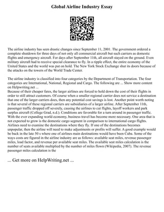 Global Airline Industry Essay
The airline industry has seen drastic changes since September 11, 2001. The government ordered a
complete shutdown for three days of not only all commercial aircraft but such carriers as domestic
flights and emergency aircraft. For days after September 11th, all aircraft stayed on the ground. Even
military aircraft had to receive special clearance to fly. In a ripple effect, the entire economy of the
United States and the world was put on hold. The New York Stock Exchange shut its doors because of
the attacks on the towers of the World Trade Center.
The airline industry is classified into four categories by the Department of Transportation. The four
categories are International, National, Regional and Cargo. The following are ... Show more content
on Helpwriting.net ...
Because of their cheaper fares, the larger airlines are forced to hold down the cost of their flights in
order to still attract customers. Of course when a smaller regional carrier does not service a destination
that one of the larger carriers does, then any potential cost savings is lost. Another point worth noting
is that several of these regional carriers are subsidiaries of a larger airline. After September 11th,
passenger traffic dropped off severely, causing the airlines to cut flights, layoff workers and park
surplus aircraft (College Grad, n.d.). Conditions are favorable for a turn around in passenger traffic.
With the ever expanding world economy, business travel has become more necessary. One area that is
not expected to grow is the domestic cargo segment in comparison to international cargo flights.
Airlines need to examine the destinations where they fly. If one of the destinations becomes
unpopular, then the airline will need to make adjustments or profits will suffer. A good example would
be back in the late 50 s where one of airlines main destinations would have been Cuba. Some of the
ways costs are figured in the airline industry are as follows: available seat miles, revenue passenger
miles, load factor, and revenue per available seat miles. The available seat miles calculation is the
number of seats available multiplied by the number of miles flown (Wikipedia, 2007). The revenue
passenger miles calculation is the
... Get more on HelpWriting.net ...
 