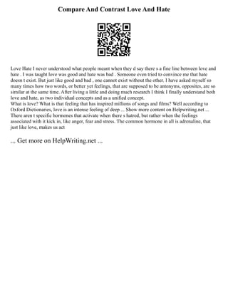 Compare And Contrast Love And Hate
Love Hate I never understood what people meant when they d say there s a fine line between love and
hate . I was taught love was good and hate was bad . Someone even tried to convince me that hate
doesn t exist. But just like good and bad , one cannot exist without the other. I have asked myself so
many times how two words, or better yet feelings, that are supposed to be antonyms, opposites, are so
similar at the same time. After living a little and doing much research I think I finally understand both
love and hate, as two individual concepts and as a unified concept.
What is love? What is that feeling that has inspired millions of songs and films? Well according to
Oxford Dictionaries, love is an intense feeling of deep ... Show more content on Helpwriting.net ...
There aren t specific hormones that activate when there s hatred, but rather when the feelings
associated with it kick in, like anger, fear and stress. The common hormone in all is adrenaline, that
just like love, makes us act
... Get more on HelpWriting.net ...
 
