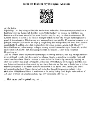 Kenneth Bianchi Psychological Analysis
Alysha Knight
Psychology 2301 Psychological Disorder As discussed and studied there are many who now have a
hard time believing there psych disorders exists. Understandably so, because we find that it can
become repetitive once a criminal has scene that there may be a way out of their consequence. Mr.
Kenneth Bianchi is known as the Hillside Strangler and also a man who brought more skepticism to
psych defenses in crime. This is a man who was caught and convicted for 15 rapes and murders. In his
younger years you could say he has slightly a tragic story. His biological mother was a drunk but was
adopted at birth and had a love hate relationship with women even as a young child. (Bio, 2017)
Bianchi did not work alone though, he began teaming up with his cousin Angelo Buono after a failed
relationship on Kenneth s part. Posing as policemen, the cousins ... Show more content on
Helpwriting.net ...
Also the fact that one of his personalities belong to an identity he tried to steal may have given his lie
away. Although two of a half dozen experts evaluated Bianchi as a multiple personality, Nash said
authorities showed that Bianchi s attempt to prove he had the disorder by constantly changing his
story was no more than a self serving alibi. (Krikorian, 1998) I believe psychological disorders exist
and that are unfortunate to those who truly have them, but what we face now is that its hard to believe
the true disorder due to the people that have no disorder at all. Before 1991, she said, she found
references to only about 20 cases dating back to the first days of the American judicial system
(Krikorian, 1998) Howard Davis Jr was known as the Valley Pickup Truck Rapist and convicted of
338 years of prison for sexual assault and rape of 4 women and a 10 year old
... Get more on HelpWriting.net ...
 