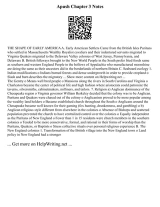 Apush Chapter 3 Notes
THE SHAPE OF EARLY AMERICAA. Early American Settlers Came from the British Isles Puritans
who settled in Massachusetts Wealthy Royalist cavaliers and their indentured servants migrated to
Virginia Quakers migrated to the Delaware Valley colonies of West Jersey, Pennsylvania, and
Delaware B. British folkways brought to the New World People in the South prefer fried foods same
as southern and western England People in the hollows of Appalachia who manufactured moonshine
are doing the same as their ancestors did in the borderlands of northern Britain C. Seaboard ecology 1.
Indian modifications o Indians burned forests and dense undergrowth in order to provide cropland o
Slash and burn describes the migratory ... Show more content on Helpwriting.net ...
The Gentry o Means well bred people o Mansions along the rivers in South Carolina and Virginia o
Charleston became the center of political life and high fashion where aristocrats could patronize the
taverns, silversmiths, cabinetmakers, milliners, and tailors. 7. Religion a) Anglican dominance of the
Chesapeake region o Virginia governor William Berkeley decided that the colony was to be Anglican.
Puritans and Quakers were chased out of the colony o Anglicanism proved to be more popular among
the wealthy land holders o Became established church throughout the South o Anglicans around the
Chesapeake became well known for their gaming (fox hunting, drunkenness, and gambling) o b)
Anglican religious style different from elsewhere in the colonies o Absence of Bishops and scattered
population prevented the church to have centralized control over the colonies o Equally independent
as the Puritans of New England o Fewer than 1 in 15 residents were church members in the southern
colonies o Tended to be more conservative, formal, and rational in their forms of worship than the
Puritans, Quakers, or Baptists o Stress collective rituals over personal religious experience B. The
New England colonies 1. Transformation of the British village into the New England town o Land
policy in New England had a stronger
... Get more on HelpWriting.net ...
 