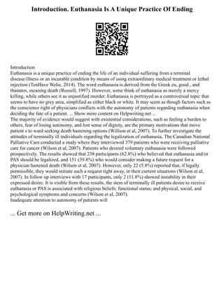 Introduction. Euthanasia Is A Unique Practice Of Ending
Introduction
Euthanasia is a unique practice of ending the life of an individual suffering from a terminal
disease/illness or an incurable condition by means of using extraordinary medical treatment or lethal
injection (TenHave Welie, 2014). The word euthanasia is derived from the Greek eu, good , and
thanatos, meaning death (Russell, 1997). However, some think of euthanasia as merely a mercy
killing, while others see it as unjustified murder. Euthanasia is portrayed as a controversial topic that
seems to have no grey area, simplified as either black or white. It may seem as though factors such as
the conscience right of physicians conflicts with the autonomy of patients regarding euthanasia when
deciding the fate of a patient. ... Show more content on Helpwriting.net ...
The majority of evidence would suggest with existential considerations, such as feeling a burden to
others, fear of losing autonomy, and lost sense of dignity, are the primary motivations that move
patient s to ward seeking death hastening options (Willson et al, 2007). To further investigate the
attitudes of terminally ill individuals regarding the legalization of euthanasia, The Canadian National
Palliative Care conducted a study where they interviewed 379 patients who were receiving palliative
care for cancer (Wilson et al, 2007). Patients who desired voluntary euthanasia were followed
prospectively. The results showed that 238 participants (62.8%) who believed that euthanasia and/or
PAS should be legalized, and 151 (39.8%) who would consider making a future request for a
physician hastened death (Wilson et al, 2007). However, only 22 (5.8%) reported that, if legally
permissible, they would initiate such a request right away, in their current situations (Wilson et al,
2007). In follow up interviews with 17 participants, only 2 (11.8%) showed instability in their
expressed desire. It is visible from these results, the stem of terminally ill patients desire to receive
euthanasia or PAS is associated with religious beliefs; functional status; and physical, social, and
psychological symptoms and concerns (Wilson et al, 2007).
Inadequate attention to autonomy of patients will
... Get more on HelpWriting.net ...
 