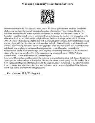 Managing Boundary Issues In Social Work
Introduction Within the field of social work, one of the ethical problems that has been found to be
challenging has been the issue of managing boundary relationships. These relationships involve
instances where the social worker s professional ethics are brought into disrepute. Some of the
boundary issues that social workers experienced while dispensing their duties or when dealing with
clients involved: sexual relationships, religious issues, business dealings and social life (Reamer,
2003). Social workers are expected to deal with their clients professionally, but when the relationship
that they have with the client becomes either dual or multiple; this could easily result in conflict of
interest. A relationship between a human service professionals and their clients that assumed another
role beside one involving a professional relationship, this created boundary issues (Kagle
Giebelhausen, 1994). Such relationships could be perceived as being detrimental to the professional
status of the involved social worker if the outcomes were negative (Reamer, 2003). Problem
Identification ... Show more content on Helpwriting.net ...
Lisa crossed her professional boundaries by engaging in a sexual relationship with James. In response,
James parents had taken legal action against Lisa and the mental health agency that she worked for as
both were deemed response for her actions. In the litigation, James parents are of the observation that
Lisa s behavior was injurious to the client s mental status; an occurrence that affected his ability to
finish high school and thereafter seek productive
... Get more on HelpWriting.net ...
 