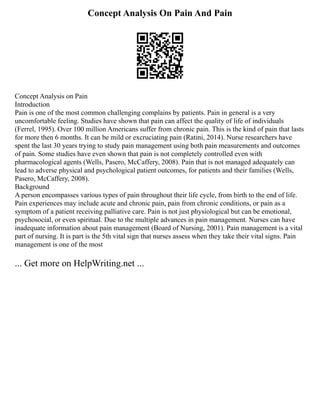 Concept Analysis On Pain And Pain
Concept Analysis on Pain
Introduction
Pain is one of the most common challenging complains by patients. Pain in general is a very
uncomfortable feeling. Studies have shown that pain can affect the quality of life of individuals
(Ferrel, 1995). Over 100 million Americans suffer from chronic pain. This is the kind of pain that lasts
for more then 6 months. It can be mild or excruciating pain (Ratini, 2014). Nurse researchers have
spent the last 30 years trying to study pain management using both pain measurements and outcomes
of pain. Some studies have even shown that pain is not completely controlled even with
pharmacological agents (Wells, Pasero, McCaffery, 2008). Pain that is not managed adequately can
lead to adverse physical and psychological patient outcomes, for patients and their families (Wells,
Pasero, McCaffery, 2008).
Background
A person encompasses various types of pain throughout their life cycle, from birth to the end of life.
Pain experiences may include acute and chronic pain, pain from chronic conditions, or pain as a
symptom of a patient receiving palliative care. Pain is not just physiological but can be emotional,
psychosocial, or even spiritual. Due to the multiple advances in pain management. Nurses can have
inadequate information about pain management (Board of Nursing, 2001). Pain management is a vital
part of nursing. It is part is the 5th vital sign that nurses assess when they take their vital signs. Pain
management is one of the most
... Get more on HelpWriting.net ...
 