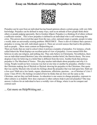 Essay on Methods of Overcoming Prejudice in Society
Prejudice can be seen from an individual having biased opinions about a certain group, with very little
knowledge. Prejudice can be defined in many ways, such as an attitude of how people think about
others or people judging ignorantly. But to Gordon Allport, Prejudice is a thinking ill of others without
a sufficient warrant. . This is how prejudice is defined to an individual who is still witnessing this
crisis. This person discovered that apart from the race, color, national origin or gender, people in today
s world, share an universally existing problem: PREJUDICE . There is alot of evidence that a person s
prejudice is wrong, but still, individuals ignore it. There are several sources that lead to this problem,
such as people ... Show more content on Helpwriting.net ...
There are books that are read in school where it portrays examples of prejudice. For instance, a book
called Inherit the Wind displays an excellent point of view of prejudice. A town named Hills Bro
believes in only one religion, and nothing else. They only believe in Christianity. Nevertheless, there
was an individual named Bertrim Cates who introduces another belief, the Darwin theory. The town
despises Cates for believing in a belief that is different from the town. Another book that portrays
prejudice is The Merchant of Venice . This play teaches individuals about prejudice and why it is
wrong. People would see how everyone was hurt at one time or another by prejudice, whether it was
the Christians making fun of Shylock or Shylock showing his prejudice to the Christians. One quote
that was said by Shylock who reveals his feelings about the prejudice that was laid upon him. Hath not
a Jew eyes? Hath not a Jew hands, organs, dimensions, affections, passions.....as a Christian is? (Act 3
scene 1 lines 49 61). His feelings revealed of how he thinks that are Jews not the same as the
Christians, and are they not both human. As education is one source to change prejudice, exposure to
other cultures is as helpful. How does exposure to other cultures help to prevent prejudice? One may
answer, it allows for an individual to have a worldly view of things, where it can be compare and
contrast each
... Get more on HelpWriting.net ...
 