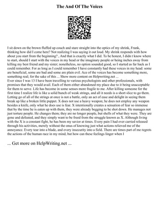 The And Of The Voices
I sit down on the brown fluffed up couch and stare straight into the optics of my shrink, Frank,
thinking how did I come here? Not realizing I was saying it out loud. My shrink responds with how
about you start from the beginning? , And that is exactly what I did. To be honest, I didn t know where
to start, should I start with the voices in my head or the imaginary people or being inches away from
killing my best friend and my sister; nonetheless, no option sounded good, so I started as far back as I
could remember. For as long as I could remember I have constantly had these voices in my head: some
are beneficial, some are bad and some are plain evil. Ace of the voices has become something more,
something real; for the sake of this ... Show more content on Helpwriting.net ...
Ever since I was 13 I have been travelling to various psychologists and other professionals, with
promises that they would avail. Each of them either abandoned my place due to it being unacceptable
for them to serve. Life has become in some senses more fragile to me. After killing someone for the
first time I realize life is like a solid bunch of weak strings, and all it needs is a short slice to go them.
Letting go of all of the strings at once is not a battle, only an act of ease and delight in seeing them
break up like a broken little puppet. X does not use a heavy weapon; he does not employ any weapon
besides a knife, only what he does use is fear. X intentionally creates a sensation of fear so immense
that by the time he is eaten up with them, they were already begging to be shot down. He manages not
just torture people. He changes them; they are no longer people, but shells of what they were. They are
gone and defeated, and they simply want to be freed from the struggle known as X. Although living
with the X is a constant fight, he has been my savior at times. Every pain I had ever carried released
through his activities, merely without the onus of knowing just what actions relieved me of the
annoyance. Every tear into a blade, and every insecurity into a field. There are times part of me regrets
the actions of the human race in my mind, but how can these feelings linger when I
... Get more on HelpWriting.net ...
 