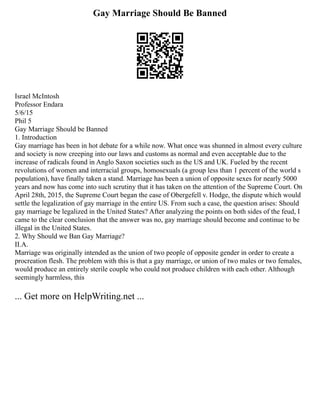 Gay Marriage Should Be Banned
Israel McIntosh
Professor Endara
5/6/15
Phil 5
Gay Marriage Should be Banned
1. Introduction
Gay marriage has been in hot debate for a while now. What once was shunned in almost every culture
and society is now creeping into our laws and customs as normal and even acceptable due to the
increase of radicals found in Anglo Saxon societies such as the US and UK. Fueled by the recent
revolutions of women and interracial groups, homosexuals (a group less than 1 percent of the world s
population), have finally taken a stand. Marriage has been a union of opposite sexes for nearly 5000
years and now has come into such scrutiny that it has taken on the attention of the Supreme Court. On
April 28th, 2015, the Supreme Court began the case of Obergefell v. Hodge, the dispute which would
settle the legalization of gay marriage in the entire US. From such a case, the question arises: Should
gay marriage be legalized in the United States? After analyzing the points on both sides of the feud, I
came to the clear conclusion that the answer was no, gay marriage should become and continue to be
illegal in the United States.
2. Why Should we Ban Gay Marriage?
II.A.
Marriage was originally intended as the union of two people of opposite gender in order to create a
procreation flesh. The problem with this is that a gay marriage, or union of two males or two females,
would produce an entirely sterile couple who could not produce children with each other. Although
seemingly harmless, this
... Get more on HelpWriting.net ...
 