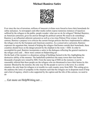 Michael Ramirez Satire
Ever since the rise of terrorism, millions of innocent civilians were forced to leave their homelands for
safety and peace. As newspapers and other media outlets expose numerous instances of injustices
suffered by the refugees to the public, people wonder: what can we do for refugees? Michael Ramirez,
an American cartoonist, gives his answer through his political cartoon We need to do something! .
Ramirez is an influential editorial cartoonist as well as a two time Pulitzer Prize winner. In this
cartoon, Ramirez s purpose is to criticize the current foreign policies that have implemented to address
the refugee crisis by the European and American countries. As a conservative cartoonist, Ramirez
expresses his argument that, instead of helping the refugees find homes outside their homelands, these
countries should focus on the danger present by the elephant in the room ―ISIS. In order to
accomplish his goal, Ramirez incorporates a satire in the dialogues reflecting the general reaction to
the refugee crisis and ... Show more content on Helpwriting.net ...
On the back of the monster is a disastrous setting of buildings burned in the fire, highlighting the
destructive ability of the monster. The battlefield symbolizes the many towns that were home to
thousands of people now ruined by ISIS. From the name tag of ISIS on the monster, it can be
reasonably inferred that these people are the refugees who are threatened to leave their homes by this
monster. Blocked by the monster, the only way for the people to survive is the town. In a similar
situation, the only hope for refugees is to resettle in a safe country away from ISIS. This setting gives
the audience the sense of sympathy in the situation such that the refugees are in desperate need of help
and a hint of urgency, which is also supported by the caption and the title of this cartoon, we need to
do
... Get more on HelpWriting.net ...
 
