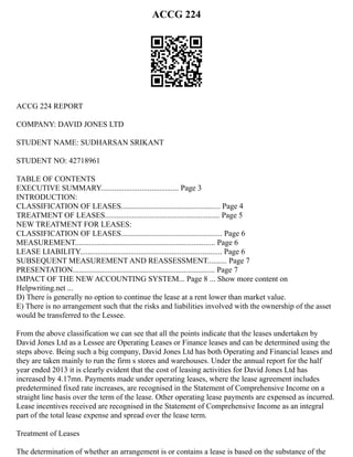 ACCG 224
ACCG 224 REPORT
COMPANY: DAVID JONES LTD
STUDENT NAME: SUDHARSAN SRIKANT
STUDENT NO: 42718961
TABLE OF CONTENTS
EXECUTIVE SUMMARY........................................ Page 3
INTRODUCTION:
CLASSIFICATION OF LEASES................................................... Page 4
TREATMENT OF LEASES........................................................... Page 5
NEW TREATMENT FOR LEASES:
CLASSIFICATION OF LEASES.................................................... Page 6
MEASUREMENT........................................................................ Page 6
LEASE LIABILITY......................................................................... Page 6
SUBSEQUENT MEASUREMENT AND REASSESSMENT.......... Page 7
PRESENTATION......................................................................... Page 7
IMPACT OF THE NEW ACCOUNTING SYSTEM... Page 8 ... Show more content on
Helpwriting.net ...
D) There is generally no option to continue the lease at a rent lower than market value.
E) There is no arrangement such that the risks and liabilities involved with the ownership of the asset
would be transferred to the Lessee.
From the above classification we can see that all the points indicate that the leases undertaken by
David Jones Ltd as a Lessee are Operating Leases or Finance leases and can be determined using the
steps above. Being such a big company, David Jones Ltd has both Operating and Financial leases and
they are taken mainly to run the firm s stores and warehouses. Under the annual report for the half
year ended 2013 it is clearly evident that the cost of leasing activities for David Jones Ltd has
increased by 4.17mn. Payments made under operating leases, where the lease agreement includes
predetermined fixed rate increases, are recognised in the Statement of Comprehensive Income on a
straight line basis over the term of the lease. Other operating lease payments are expensed as incurred.
Lease incentives received are recognised in the Statement of Comprehensive Income as an integral
part of the total lease expense and spread over the lease term.
Treatment of Leases
The determination of whether an arrangement is or contains a lease is based on the substance of the
 
