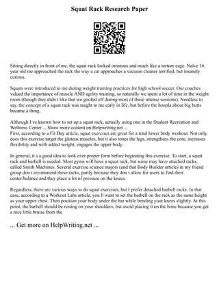 Squat Rack Research Paper
Sitting directly in front of me, the squat rack looked ominous and much like a torture cage. Naïve 16
year old me approached the rack the way a cat approaches a vacuum cleaner terrified, but insanely
curious.
Squats were introduced to me during weight training practices for high school soccer. Our coaches
valued the importance of muscle AND agility training, so naturally we spent a lot of time in the weight
room (though they didn t like that we goofed off during most of these intense sessions). Needless to
say, the concept of a squat rack was taught to me early in life, but before the hoopla about big butts
became a thing.
Although I ve known how to set up a squat rack, actually using one in the Student Recreation and
Wellness Center ... Show more content on Helpwriting.net ...
First, according to a Fit Day article, squat exercises are great for a total lower body workout. Not only
does this exercise target the gluteus muscles, but it also tones the legs, strengthens the core, increases
flexibility and with added weight, engages the upper body.
In general, it s a good idea to look over proper form before beginning this exercise. To start, a squat
rack and barbell is needed. Most gyms will have a squat rack, but some may have attached racks,
called Smith Machines. Several exercise science majors (and that Body Builder article) in my friend
group don t recommend these racks, partly because they don t allow for users to find their
center/balance and they place a lot of pressure on the knees.
Regardless, there are various ways to do squat exercises, but I prefer detached barbell racks. In that
case, according to a Workout Labs article, you ll want to set the barbell on the rack as the same height
as your upper chest. Then position your body under the bar while bending your knees slightly. At this
point, the barbell should be resting on your shoulders, but avoid placing it on the bone because you get
a nice little bruise from the
... Get more on HelpWriting.net ...
 