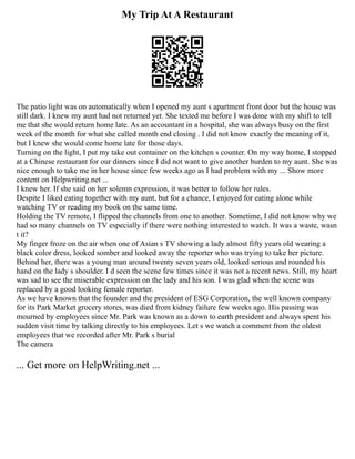 My Trip At A Restaurant
The patio light was on automatically when I opened my aunt s apartment front door but the house was
still dark. I knew my aunt had not returned yet. She texted me before I was done with my shift to tell
me that she would return home late. As an accountant in a hospital, she was always busy on the first
week of the month for what she called month end closing . I did not know exactly the meaning of it,
but I knew she would come home late for those days.
Turning on the light, I put my take out container on the kitchen s counter. On my way home, I stopped
at a Chinese restaurant for our dinners since I did not want to give another burden to my aunt. She was
nice enough to take me in her house since few weeks ago as I had problem with my ... Show more
content on Helpwriting.net ...
I knew her. If she said on her solemn expression, it was better to follow her rules.
Despite I liked eating together with my aunt, but for a chance, I enjoyed for eating alone while
watching TV or reading my book on the same time.
Holding the TV remote, I flipped the channels from one to another. Sometime, I did not know why we
had so many channels on TV especially if there were nothing interested to watch. It was a waste, wasn
t it?
My finger froze on the air when one of Asian s TV showing a lady almost fifty years old wearing a
black color dress, looked somber and looked away the reporter who was trying to take her picture.
Behind her, there was a young man around twenty seven years old, looked serious and rounded his
hand on the lady s shoulder. I d seen the scene few times since it was not a recent news. Still, my heart
was sad to see the miserable expression on the lady and his son. I was glad when the scene was
replaced by a good looking female reporter.
As we have known that the founder and the president of ESG Corporation, the well known company
for its Park Market grocery stores, was died from kidney failure few weeks ago. His passing was
mourned by employees since Mr. Park was known as a down to earth president and always spent his
sudden visit time by talking directly to his employees. Let s we watch a comment from the oldest
employees that we recorded after Mr. Park s burial
The camera
... Get more on HelpWriting.net ...
 