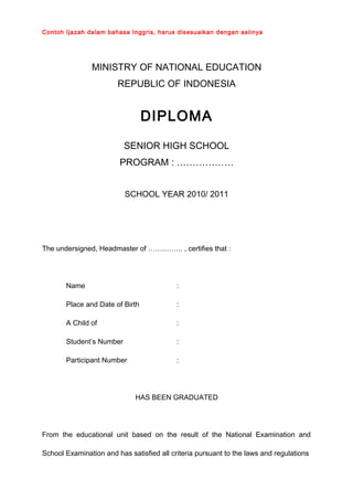 Contoh Ijazah dalam bahasa Inggris, harus disesuaikan dengan aslinya
MINISTRY OF NATIONAL EDUCATION
REPUBLIC OF INDONESIA
DIPLOMA
SENIOR HIGH SCHOOL
PROGRAM : ………………
SCHOOL YEAR 2010/ 2011
The undersigned, Headmaster of …….…….. , certifies that :
Name :
Place and Date of Birth :
A Child of :
Student’s Number :
Participant Number :
HAS BEEN GRADUATED
From the educational unit based on the result of the National Examination and
School Examination and has satisfied all criteria pursuant to the laws and regulations
 