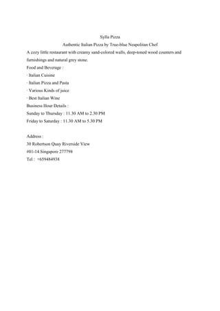 Sylla Pizza
Authentic Italian Pizza by True-blue Neapolitan Chef
A cozy little restaurant with creamy sand-colored walls, deep-toned wood counters and
furnishings and natural grey stone.
Food and Beverage :
· Italian Cuisine
· Italian Pizza and Pasta
· Various Kinds of juice
· Best Italian Wine
Business Hour Details :
Sunday to Thursday : 11.30 AM to 2.30 PM
Friday to Saturday : 11.30 AM to 5.30 PM

Address :
30 Robertson Quay Riverside View
#01-14 Singapore 277798
Tel : +659484938

 