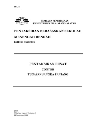 SULIT
DRAF
PP Bahasa Inggeris Tingkatan 2
28 September 2012
LEMBAGA PEPERIKSAAN
KEMENTERIAN PELAJARAN MALAYSIA
PENTAKSIRAN BERASASKAN SEKOLAH
MENENGAH RENDAH
BAHASA INGGERIS
PENTAKSIRAN PUSAT
CONTOH
TUGASAN JANGKA PANJANG
 