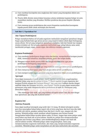 Modul Ajar Kurikulum Merdeka
Modul Ajar IPA SMP Fase D Kelas VIII
a) Guru membuat kesimpulan atau rangkuman dari materi yang disampaikan dalam satu
pembelajaran.
b) Peserta didik diminta menceritakan kesannya selama melakukan kegiatan belajar ini serta
menjelakan manfaat yang dirasakan. Relfeksi pemikiran dan proses berpikir (Bernalar
kritis).
c) Guru menutup proses pembelajaran dan secara bergantian memberikan kesempatan
kepada peserta didik untuk memimpin doa bersama.
Sub Bab 1.3 Spesialisasi Sel
Alur Tujuan Pembelajaran
Pelajar memahami bahwa sel-sel pada organisme multiseluler mengalami spesialisasi dengan
fungsi yang berbeda-beda agar proses-proses yang terjadi di dalam tubuh dapat berlangsung
secara efisien. Sel-sel yang mengalami spesialisasi eradaptasi, baik dari bentuk luar maupun
struktur di dalam sel. Sel-sel pada organisme multiseluler juga saling bekerja sama untuk
membentuk jaringan, organ, sistem organ, dan akhirnya menjadi organisme.
Kegiatan Pendahuluan
a) Guru membuka pembelajaran dengan salam dan berdoa, memperhatikan kesiapan peserta
didik, memeriksa kehadiran, kerapihan pakaian, posisi dan tempat duduk.
b) Mengatur tempat duduk peserta didik dan mengkondisikan kelas agar proses
pembelajaran berlangsung menyenakan.
c) Guru memotivasi peserta didik agar tetap memiliki semangat dalam proses pembelajaran.
d) Guru menyampaikan tujuan yang ingin dicapai dalam proses pembelajaran.
e) Guru mempersiapkan segara peralatan yang akan digunakan dalam proses pembelajaran.
Apersepsi
Guru dapat menanyakan kepada pelajar, masih ingatkah mereka pada pengelompokan
makhluk hidup yang mereka pelajari di kelas 7? Masih ingatkah dengan organisme dari
kerajaan Protista ataupun dari kerajaan Monera? Apa yang mem bedakan mereka dengan
makhluk hidup dari kerajaan Animalia, atau Plantae? Setelah itu guru dapat menanyakan
pertanyaan yang mulai menjurus ke dalam pembahasan di topik ini. Pertanyaan yang
ditanyakan seperti:
“Jika mendengar kata multi, apa yang terlintas di kepala kalian? Dan jika men dengar
kata spesialisasi, apa yang ada di pikiran kalian?
Kegiatan Inti
Aktivitas Pemantik
Guru dapat membuat kelompok yang terdiri dari 3-4 orang. Di dalam kelompok tersebut
guru bisa menyiapkan bahan-bahan seperti stik es krim yang besar dan kecil atau jika tidak
memiliki stik eskrim, gunakan sedotan besar dan kecil, double tape, ataupun tali, dan
gunting. Mintalah pelajar untuk membuat sebuah bangunan atau formasi bentuk
menggunakan bahan-bahan tersebut dalam waktu 10 menit. Jangan lupa minta pelajar untuk
menyisakan satu buah stik es krim/sedotan. Setelah itu, pelajar bisa mempresentasikan
bangunan atau formasi yang dibuat, serta membandingkannya dengan satu buah stik
eskrim/sedotan tersebut. Mintalah pelajar untuk menganalogikan, mana yang
mempresentasikan organisme multiseluler, dan mana yang mempresentasikan organisme
uniseluler. Mintalah pelajar untuk menjelaskan arti dari kata multiseluler dan uniseluler
 