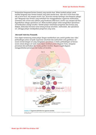 Modul Ajar Kurikulum Merdeka
Modul Ajar IPA SMP Fase D Kelas VIII
berdasarkan bangunan/formasi bentuk yang mereka buat. Minta kembali pelajar untuk
melihat bangunan atau formasi bentuk yang telah mereka buat. Ada stik es krim besar dan
stik es krim kecil, tali ataupun double tape. Kira-kira mereka berfungsi atau berperan sebagai
apa? Bangunan atau formasi yang terbentuk bisa menggambarkan organisme multiseluler,
sementara stik es krim atau sedotan yang berukuran lebih kecil, double tape ataupun tali bisa
digambarkan sebagai spesialisasi sel. Minta kembali pelajar untuk mengartikan spesialisasi
sel berdasarkan analogi tersebut. Setelah pelajar menuliskan pengertian dan konsep yang
didapat, diskusikan bersama-sama tentang konsep uniseluler, multiseluler, dan spesialisasi
sel, sehingga pelajar mendapatkan pengertian yang sama.
Alternatif Aktivitas Pemantik
Guru dapat memancing minat pelajar dengan memberikan satu contoh gambar atau video
perbandingan antara sel pada organisme uniseluler dan multiseluler serta gambaran sel
secara normal dengan sel yang mengalami spesialisasi: Contoh, perbandingan sel hewan
secara umum dengan sel saraf, Guru dapat membuat poster Diagram Venn, mengenai
persamaan dan perbedaan dari kedua gambar tersebut. Bagian tengah diagram
menggambarkan persamaan dari kedua sel tersebut.
 