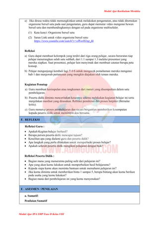 Modul Ajar Kurikulum Merdeka
Modul Ajar IPA SMP Fase D Kelas VIII
a) Jika dirasa waktu tidak memungkinkan untuk melakukan pengamatan, atau tidak ditemukan
organisme bersel satu pada saat pengamatan, guru dapat memutar video mengenai hewan
bersel satu dan membandingkannya dengan sel pada organisme multiseluler.
(1) Kata kunci: Organisme bersel satu
(2) Saran Link untuk video organisme bersel satu:
https://www.youtube.com/watch?v=oWorH1np_kk
Refleksi
a) Guru dapat membuat kelompok yang terdiri dari tiga orang pelajar, secara berurutan tiap
pelajar menerangkan salah satu subbab, dari 1.1 sampai 1.3 melalui presentasi yang
mereka siapkan. Saat presentasi, pelajar lain menyimak dan membuat catatan berupa peta
konsep.
b) Pelajar mengunjungi kembali lagi T-I-S untuk mengecek pemahaman mereka mengenai
bab 1 dan menjawab pertanyaan yang mungkin diajukan oleh teman mereka.
Kegiatan Penutup
a) Guru membuat kesimpulan atau rangkuman dari materi yang disampaikan dalam satu
pembelajaran.
b) Peserta didik diminta menceritakan kesannya selama melakukan kegiatan belajar ini serta
menjelakan manfaat yang dirasakan. Relfeksi pemikiran dan proses berpikir (Bernalar
kritis).
c) Guru menutup proses pembelajaran dan secara bergantian memberikan kesempatan
kepada peserta didik untuk memimpin doa bersama.
F. REFLEKSI
Refleksi Guru :
 Apakah Kegitan belajar berhasil?
 Berapa persen peserta didik mencapai tujuan?
 Kesulitan apa yang dialami guru dan peserta didik?
 Apa langkah yang perlu dilakukan untuk memperbaiki proses belajar?
 Apakah seluruh peserta didik mengikuti pelajaran dengan baik?
Refleksi Peserta Didik :
 Bagian mana yang menurutmu paling sulit dari pelajaran ini?
 Apa yang akan kamu lakukan untuk memperbaikan hasil belajaramu?
 Kepada siapa kamu akan meminta bantuan untuk memahami pelajaran ini?
 Jika kamu diminta untuk memberikan binta 1 sampai 5, berapa bintang akan kamu berikan
pada usaha yang kamu lakukan?
 Bagian mana dari pembelajaran ini yang kamu menyenakan?
F. ASESMEN / PENILAIAN
a. Sumatif:
Penilaian Sumatif
 