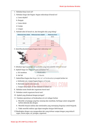 Modul Ajar Kurikulum Merdeka
Modul Ajar IPA SMP Fase D Kelas VIII
1. Sebutkan bunyi teori sel!
2. Sebutkan fungsi dari bagian -bagian mikroskop di bawah ini!
a. Lensa objektif
b. Penjepit
c. Lensa okuler
d. Lampu
e. Lengan
3. Salinlah tabel di bawah ini, dan hitunglah nilai yang hilang!
4. Identifikasikanlah bagian-bagian dari mikroskop ini!
5. Sebutkan tiga bagian dari sel tumbuhan yang tidak dimiliki oleh sel hewan!
6. Apakah fungsi dari bagian-bagian sel berikut ini?
a. Sel membran c. Mitokondria
b. Inti Sel d. Vakuola
7. Indentifikasi bagian dan fungsi dari sel -sel berdasarkan petunjuk berikut ini:
a. berbentuk cair, tempat bagian-bagian sel berada.
b. Bertindak seperti otak manusia.
c. Tempat menyimpan air dan makanan di dalam sel.
8. Sebutkan nama ilmiah dari organisme bersel satu!
9. Sebutkan contoh organisme bersel satu!
10. Apakah yang dimaksud dengan jaringan?
11. Tentukan spesialisasi sel berdasarkan ciri-ciri sebagai berikut
a. Memiliki sel penjaga yang bisa menutup dan membuka, berfungsi untuk mengambil
karbon dioksida dan oksigen.
b. Memiliki banyak nukleus dan mitokondria yang menunjang fungsinya untuk bergerak.
c. Tidak memiliki nukleus agar dapat mengikat oksigen lebih banyak
12.Bandingkan dengan cara mengurutkan dari yang terbesar sampai dengan yang terkecil:
organ, sistem organ, sel, jaringan, organisme.
 